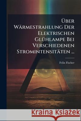 Uber Warmestrahlung Der Elektrischen Gluhlampe Bei Verschiedenen Stromintensitaten ... Felix Fischer 9781145139138