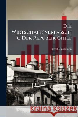 Die Wirtschaftsverfassung Der Republik Chile: Zur Entwicklungsgeschichte Der Geldwirtschaft Und Der Papierwahrung Ernst Wagemann 9781145142329 