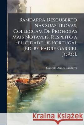Bandarra Descuberto NAS Suas Trovas, Collecçam de Profecias Mais Notaveis, Respeito a Felicidade de Portugal [ed. by Padre Gabriel João]. Bandarra, Goncalo Annes 9781146449045 