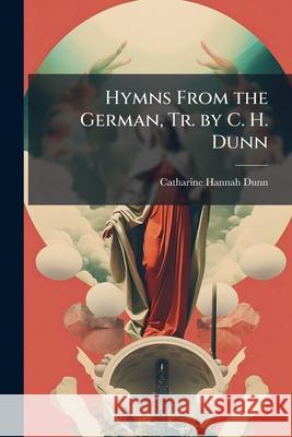 Hymns from the German, Tr. by C. H. Dunn Catharine Hann Dunn 9781146452908 