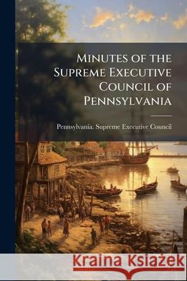 Minutes of the Supreme Executive Council of Pennsylvania: From Its Organization to the Termination of the Revolution [Mar. 4, 1777-Dec. 20, 1790]. Pub Pennsylvania. Suprem 9781146477949 