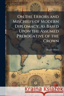 On the Errors and Mischiefs of Modern Diplomacy, as Based Upon the Assumed Prerogative of the Crown: With Particular Reference to the Treaty of Washin Henry Ottley 9781146504270 