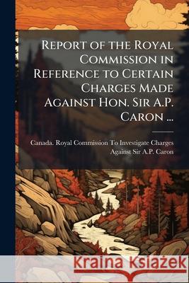 Report of the Royal Commission in Reference to Certain Charges Made Against Hon. Sir A.P. Caron ...: Session, 1893 Canada. Royal Commis 9781148544151 