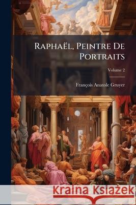 Raphaël, Peintre De Portraits: Fragments D'histoire Et D'iconographie Sur Les Personnages Représentés Dans Les Portraits De Raphael, Volume 2 Gruyer, François-Anatole 9781148551807 