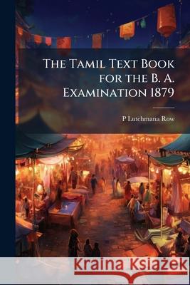 The Tamil Text Book for the B. A. Examination 1879: Containing the Prescribed Portion of Ramayanam and Kural P Lutchmana Row 9781148564388 