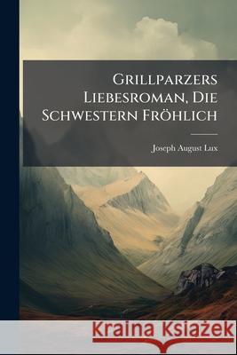 Grillparzers Liebesroman, Die Schwestern Frohlich: Roman Aus Wiens Klassischer Zeit Joseph August Lux 9781148600451 