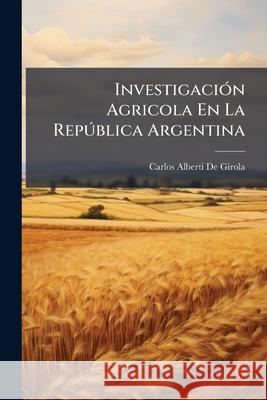 Investigación Agricola En La República Argentina: Preliminares Notas Y Observacione Sobre Los Trabajos Efectuados Hasta Febrero De 1904 De Girola, Carlos Alberti 9781148757360 