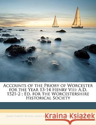 Accounts of the Priory of Worcester for the Year 13-14 Henry VIII: A.D. 1521-2; Ed. for the Worcestershire Historical Society James Harvey Bloom 9781148831312