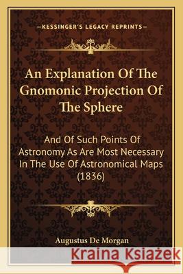 An Explanation of the Gnomonic Projection of the Sphere: And of Such Points of Astronomy as Are Most Necessary in the Use of Astronomical Maps (1836) Augustus de Morgan 9781164158295 INGRAM INTERNATIONAL INC