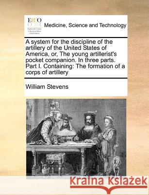 A System for the Discipline of the Artillery of the United States of America, Or, the Young Artillerist's Pocket Companion. in Three Parts. Part I. Co Stevens, William 9781170783443 BERTRAMS PRINT ON DEMAND