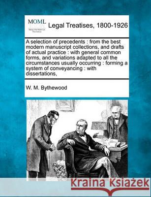 A selection of precedents: from the best modern manuscript collections, and drafts of actual practice: with general common forms, and variations adapted to all the circumstances usually occurring: for W M Bythewood 9781240047222 Gale, Making of Modern Law
