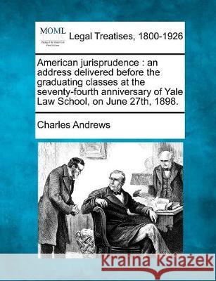 American Jurisprudence: An Address Delivered Before the Graduating Classes at the Seventy-Fourth Anniversary of Yale Law School, on June 27th, 1898. Charles Andrews 9781240054541 Gale, Making of Modern Law