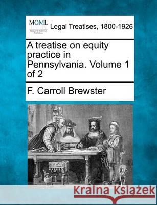 A treatise on equity practice in Pennsylvania. Volume 1 of 2 F Carroll Brewster 9781240151790 Gale, Making of Modern Law