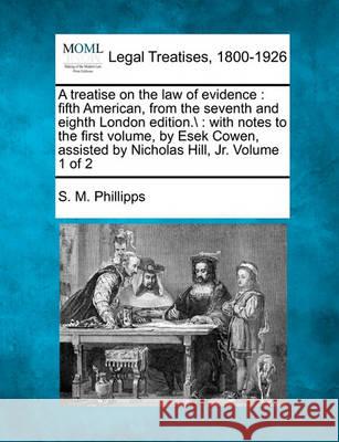 A treatise on the law of evidence: fifth American, from the seventh and eighth London edition.\: with notes to the first volume, by Esek Cowen, assisted by Nicholas Hill, Jr. Volume 1 of 2 S M Phillipps 9781240179626 Gale, Making of Modern Law