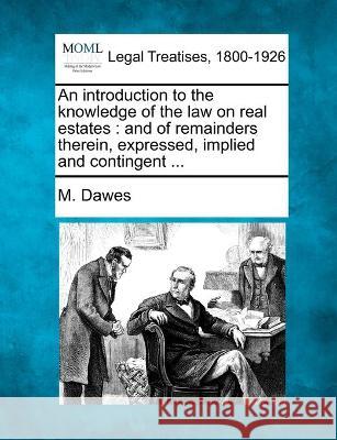 An introduction to the knowledge of the law on real estates: and of remainders therein, expressed, implied and contingent ... M Dawes 9781240184712 Gale, Making of Modern Law