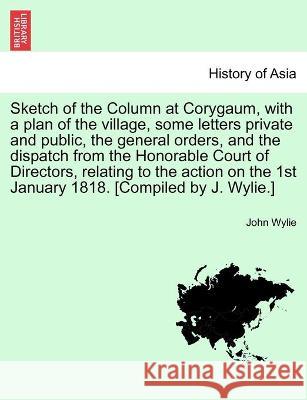 Sketch of the Column at Corygaum, with a plan of the village, some letters private and public, the general orders, and the dispatch from the Honorable Court of Directors, relating to the action on the John Wylie (University of Exeter UK) 9781241178895