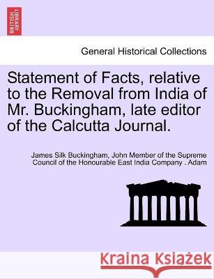 Statement of Facts, relative to the Removal from India of Mr. Buckingham, late editor of the Calcutta Journal. James Silk Buckingham, John Member of the Supreme Council Adam 9781241397074