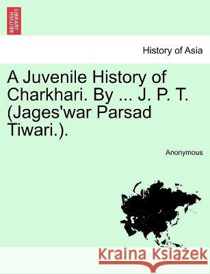 A Juvenile History of Charkhari. By ... J. P. T. (Jages'war Parsad Tiwari.). Anonymous 9781241490652
