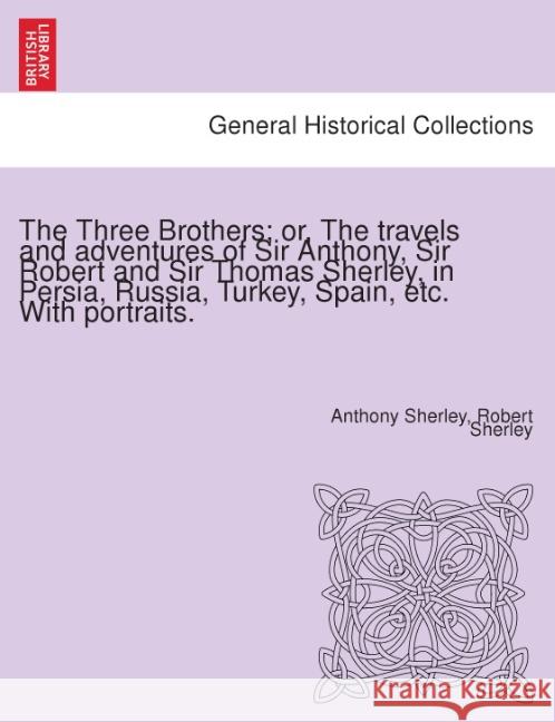 The Three Brothers; Or, the Travels and Adventures of Sir Anthony, Sir Robert and Sir Thomas Sherley, in Persia, Russia, Turkey, Spain, Etc. with Portraits. Anthony Sherley, Robert Sherley 9781241519063