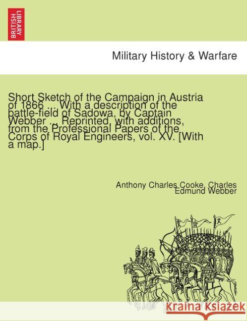 Short Sketch of the Campaign in Austria of 1866 ... with a Description of the Battle-Field of Sadowa, by Captain Webber ... Reprinted, with Additions, from the Professional Papers of the Corps of Roya Anthony Charles Cooke, Charles Edmund Webber 9781241537111