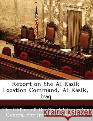 Report on the Al Kasik Location Command, Al Kasik, Iraq The Office of the Special Inspector Gene 9781249380498