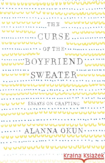The Curse of the Boyfriend Sweater: Essays on Crafting Alanna Okun 9781250095633