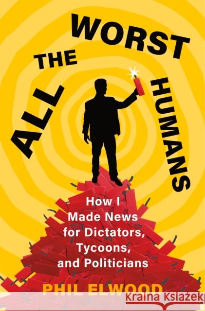 All the Worst Humans: How I Made News for Dictators, Tycoons, and Politicians Phil Elwood 9781250321572 Henry Holt & Company