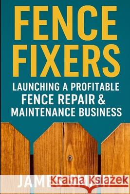 Fence Fixers: Launching a Profitable Fench Repair & Maintenance Business James Smith 9781257068852 Lulu.com