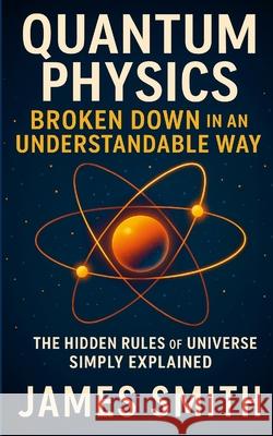 Quantum Physics Broken Down In An Understandable Way: The Hidden Rules of the Universe Simply Explained James Smith 9781257070336 Lulu.com