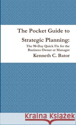 The Pocket Guide to Strategic Planning: The 90-Day Quick Fix for the Business Owner or Manager Kenneth C. Bator 9781257097388