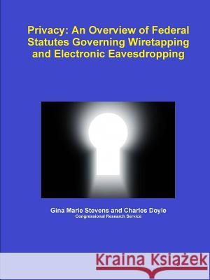 Privacy: An Overview of Federal Statutes Governing Wiretapping and Electronic Eavesdropping Gina Marie Stevens, Charles Doyle 9781257501687