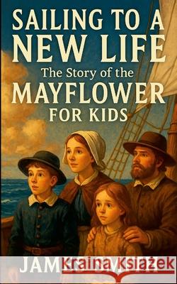 Sailing to a New Life: The Story of the Mayflower For Kids James Smith 9781257503797