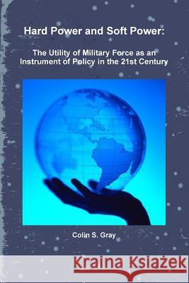 Hard Power and Soft Power: The Utility of Military Force as an Instrument of Policy in the 21st Century Colin S. Gray 9781257627240