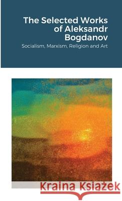 The Selected Works of Aleksandr Bogdanov: Socialism, Marxism, Religion and Art Aleksandr Bogdanov 9781257631353 Lulu.com