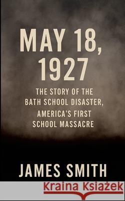 May 18, 1927: The Story of the Bath School Disaster, America's First School Massacre James Smith 9781257640638 Lulu.com