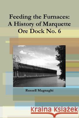 Feeding the Furnaces: A History of Marquette Ore Dock No. 6 Russell Magnaghi 9781257658664