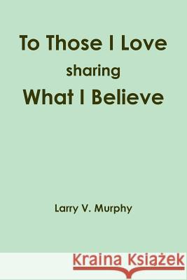 To Those I Love Sharing What I Believe Larry V. Murphy 9781257782642