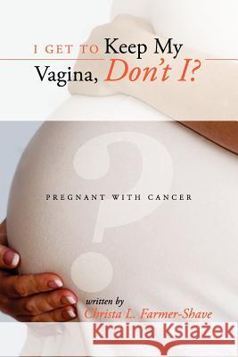 I Get to Keep My Vagina, Don't I? - Pregnant With Cancer Christa L. Farmer-Shave 9781257791736 Lulu.com