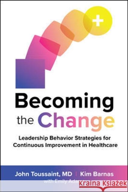 Becoming the Change: Leadership Behavior Strategies for Continuous Improvement in Healthcare John Toussaint Kim Barnas 9781260461688