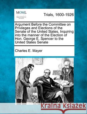 Argument Before the Committee on Privileges and Elections of the Senate of the United States, Inquiring Into the Manner of the Election of Hon. George E. Spencer to the United States Senate Charles E Mayer 9781275113916