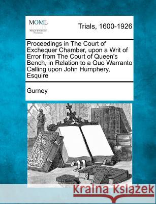 Proceedings in the Court of Exchequer Chamber, Upon a Writ of Error from the Court of Queen's Bench, in Relation to a Quo Warranto Calling Upon John Humphery, Esquire Gurney 9781275310339