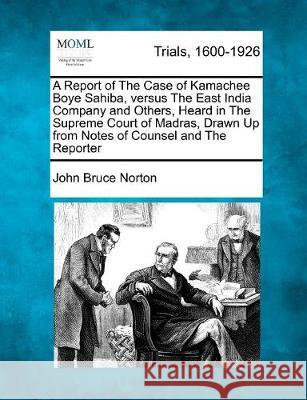 A Report of the Case of Kamachee Boye Sahiba, Versus the East India Company and Others, Heard in the Supreme Court of Madras, Drawn Up from Notes of Counsel and the Reporter John Bruce Norton 9781275487406