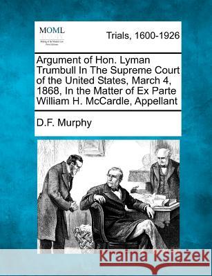 Argument of Hon. Lyman Trumbull in the Supreme Court of the United States, March 4, 1868, in the Matter of Ex Parte William H. McCardle, Appellant D F Murphy 9781275494589 Gale, Making of Modern Law