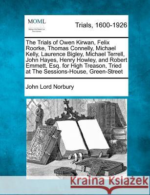 The Trials of Owen Kirwan, Felix Roorke, Thomas Connelly, Michael Kelly, Laurence Bigley, Michael Terrell, John Hayes, Henry Howley, and Robert Emmett, Esq. for High Treason, Tried at the Sessions-Hou John Lord Norbury 9781275503243