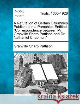 A Refutation of Certain Calumnies Published in a Pamphlet, Entitled, Correspondence Between Mr. Granville Sharp Pattison and Dr. Nathaniel Chapman Granville Sharp Pattison 9781275506602