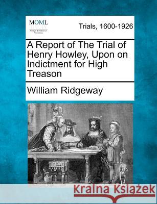 A Report of the Trial of Henry Howley, Upon on Indictment for High Treason William Ridgeway 9781275513181