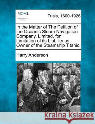 In the Matter of the Petition of the Oceanic Steam Navigation Company, Limited, for Limitation of Its Liability as Owner of the Steamship Titanic. Harry Anderson 9781275554863