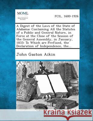 A Digest of the Laws of the State of Alabama: Containing All the Statutes of a Public and General Nature, in Force at the Close of the Session of the General Assembly, in January, 1833: To Which are P John Gaston Aikin 9781287330318
