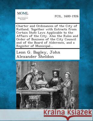 Charter and Ordinances of the City of Rutland, Together with Extracts from Certain State Laws Applicable to the Affairs of the City. Also the Rules an Leon G Bagley, John Alexander Sheldon 9781287334590