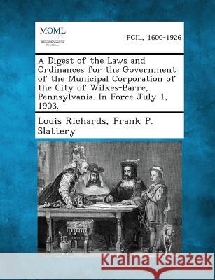 A Digest of the Laws and Ordinances for the Government of the Municipal Corporation of the City of Wilkes-Barre, Pennsylvania. in Force July 1, 1903 Louis Richards, Frank P Slattery 9781287335849